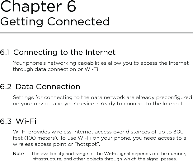 6.1  Connecting to the InternetYour phone’s networking capabilities allow you to access the Internet through data connection or Wi-Fi.6.2  Data ConnectionSettings for connecting to the data network are already preconfigured on your device, and your device is ready to connect to the Internet6.3  Wi-FiWi-Fi provides wireless Internet access over distances of up to 300 feet (100 meters). To use Wi-Fi on your phone, you need access to a wireless access point or “hotspot”.Note  The availability and range of the Wi-Fi signal depends on the number, infrastructure, and other objects through which the signal passes.Chapter 6 Getting Connected