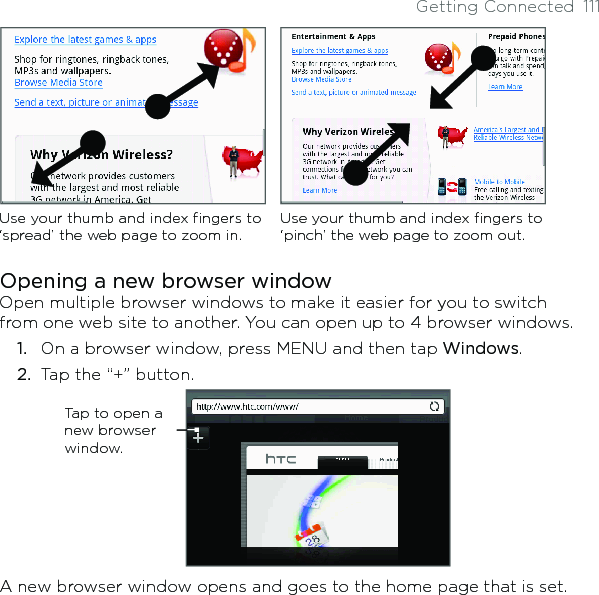 Getting Connected  111Use your thumb and index fingers to ‘spread’ the web page to zoom in.Use your thumb and index fingers to ‘pinch’ the web page to zoom out. Opening a new browser windowOpen multiple browser windows to make it easier for you to switch from one web site to another. You can open up to 4 browser windows.1.  On a browser window, press MENU and then tap Windows.2.  Tap the “+” button.             Tap to open a new browser window.A new browser window opens and goes to the home page that is set.