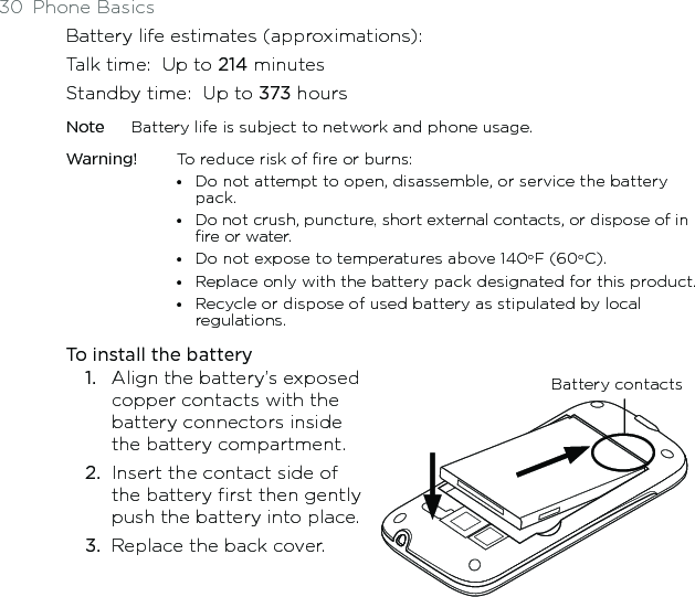 30  Phone BasicsBattery life estimates (approximations):Talk time:   Up to 214 minutesStandby time:   Up to 373 hoursNote  Battery life is subject to network and phone usage.Warning!  To reduce risk of fire or burns:•   Do not attempt to open, disassemble, or service the battery pack.•   Do not crush, puncture, short external contacts, or dispose of in fire or water.•  Do not expose to temperatures above 140oF (60oC).•  Replace only with the battery pack designated for this product.•   Recycle or dispose of used battery as stipulated by local regulations.To install the battery1.  Align the battery’s exposed copper contacts with the battery connectors inside the battery compartment.2.  Insert the contact side of the battery first then gently push the battery into place.3.  Replace the back cover. Battery contacts