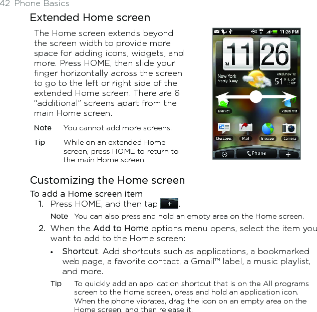 42  Phone BasicsExtended Home screenThe Home screen extends beyond the screen width to provide more space for adding icons, widgets, and more. Press HOME, then slide your finger horizontally across the screen to go to the left or right side of the extended Home screen. There are 6 “additional” screens apart from the main Home screen.Note  You cannot add more screens.Tip  While on an extended Home screen, press HOME to return to the main Home screen.Customizing the Home screenTo add a Home screen item1.  Press HOME, and then tap  .Note  You can also press and hold an empty area on the Home screen. 2.  When the Add to Home options menu opens, select the item you want to add to the Home screen:•  Shortcut. Add shortcuts such as applications, a bookmarked web page, a favorite contact, a Gmail™ label, a music playlist, and more. Tip  To quickly add an application shortcut that is on the All programs screen to the Home screen, press and hold an application icon. When the phone vibrates, drag the icon on an empty area on the Home screen, and then release it.