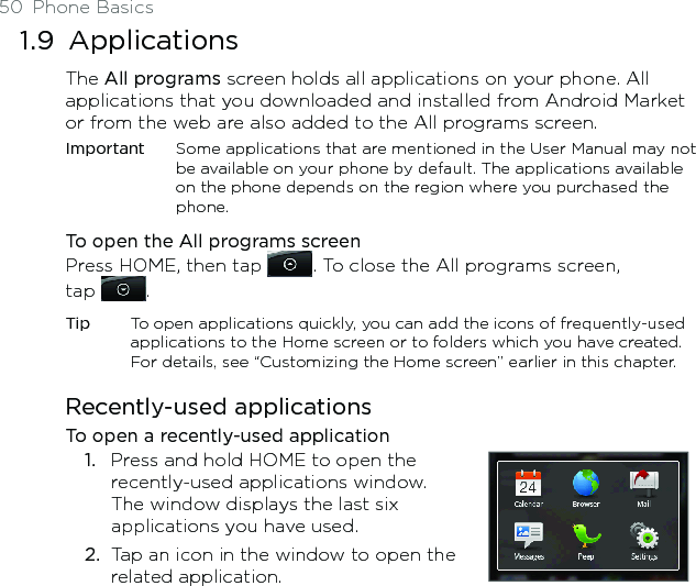 50  Phone Basics1.9  ApplicationsThe All programs screen holds all applications on your phone. All applications that you downloaded and installed from Android Market or from the web are also added to the All programs screen.Important  Some applications that are mentioned in the User Manual may not be available on your phone by default. The applications available on the phone depends on the region where you purchased the phone. To open the All programs screenPress HOME, then tap  . To close the All programs screen,  tap  .Tip  To open applications quickly, you can add the icons of frequently-used applications to the Home screen or to folders which you have created. For details, see “Customizing the Home screen” earlier in this chapter.Recently-used applicationsTo open a recently-used applicationPress and hold HOME to open the recently-used applications window. The window displays the last six applications you have used.Tap an icon in the window to open the related application.1.2.