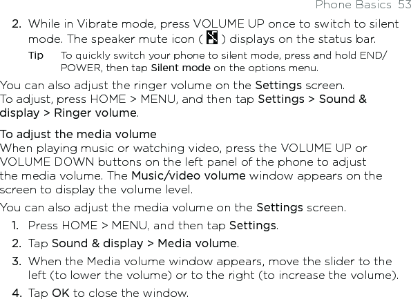 Phone Basics  53While in Vibrate mode, press VOLUME UP once to switch to silent mode. The speaker mute icon (   ) displays on the status bar.Tip  To quickly switch your phone to silent mode, press and hold END/POWER, then tap Silent mode on the options menu.You can also adjust the ringer volume on the Settings screen.  To adjust, press HOME &gt; MENU, and then tap Settings &gt; Sound &amp; display &gt; Ringer volume.To adjust the media volumeWhen playing music or watching video, press the VOLUME UP or VOLUME DOWN buttons on the left panel of the phone to adjust the media volume. The Music/video volume window appears on the screen to display the volume level. You can also adjust the media volume on the Settings screen.Press HOME &gt; MENU, and then tap Settings.Tap Sound &amp; display &gt; Media volume.When the Media volume window appears, move the slider to the left (to lower the volume) or to the right (to increase the volume).Tap OK to close the window.2.1.2.3.4.
