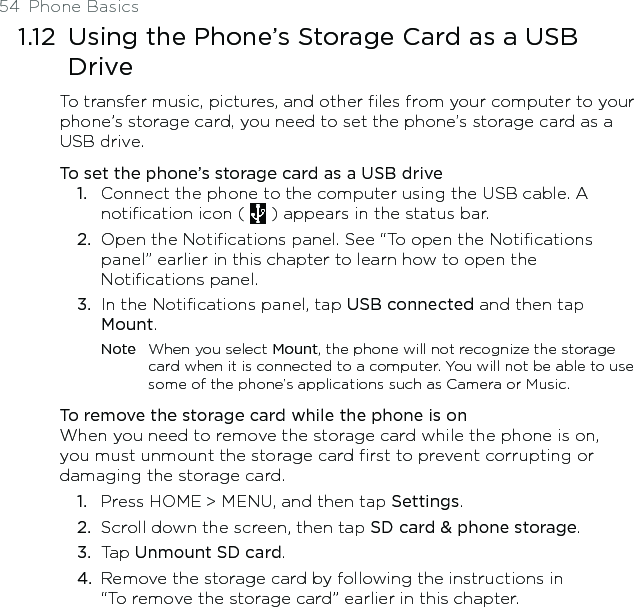 54  Phone Basics1.12  Using the Phone’s Storage Card as a USB DriveTo transfer music, pictures, and other files from your computer to your phone’s storage card, you need to set the phone’s storage card as a USB drive.To set the phone’s storage card as a USB driveConnect the phone to the computer using the USB cable. A notification icon (   ) appears in the status bar.Open the Notifications panel. See “To open the Notifications panel” earlier in this chapter to learn how to open the Notifications panel. In the Notifications panel, tap USB connected and then tap Mount. Note  When you select Mount, the phone will not recognize the storage card when it is connected to a computer. You will not be able to use some of the phone’s applications such as Camera or Music. To remove the storage card while the phone is onWhen you need to remove the storage card while the phone is on, you must unmount the storage card first to prevent corrupting or damaging the storage card.Press HOME &gt; MENU, and then tap Settings.Scroll down the screen, then tap SD card &amp; phone storage.Tap Unmount SD card. Remove the storage card by following the instructions in  “To remove the storage card” earlier in this chapter.1.2.3.1.2.3.4.