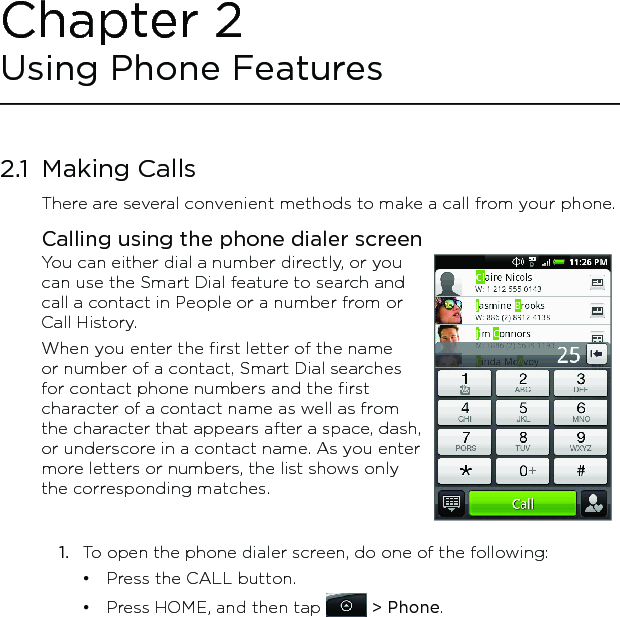 2.1  Making CallsThere are several convenient methods to make a call from your phone.Calling using the phone dialer screenYou can either dial a number directly, or you can use the Smart Dial feature to search and call a contact in People or a number from or Call History.When you enter the first letter of the name or number of a contact, Smart Dial searches for contact phone numbers and the first character of a contact name as well as from the character that appears after a space, dash, or underscore in a contact name. As you enter more letters or numbers, the list shows only the corresponding matches.1.  To open the phone dialer screen, do one of the following:Press the CALL button.Press HOME, and then tap   &gt; Phone.••Chapter 2 Using Phone Features