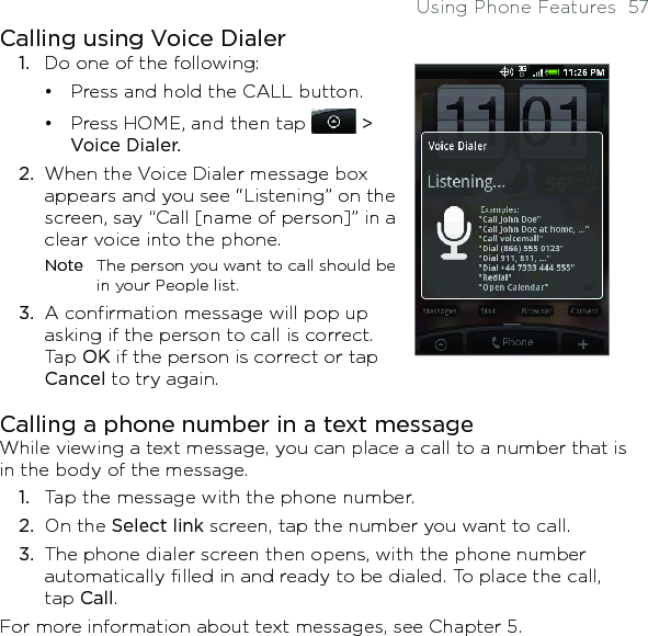 Using Phone Features  57Calling using Voice Dialer1.  Do one of the following:Press and hold the CALL button.Press HOME, and then tap   &gt; Voice Dialer. 2.  When the Voice Dialer message box appears and you see “Listening” on the screen, say “Call [name of person]” in a clear voice into the phone.Note  The person you want to call should be in your People list.3.  A confirmation message will pop up asking if the person to call is correct. Tap OK if the person is correct or tap Cancel to try again.••Calling a phone number in a text messageWhile viewing a text message, you can place a call to a number that is in the body of the message. 1.  Tap the message with the phone number.2.  On the Select link screen, tap the number you want to call. 3.  The phone dialer screen then opens, with the phone number automatically filled in and ready to be dialed. To place the call, tap Call.For more information about text messages, see Chapter 5.