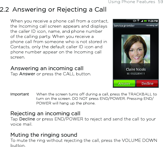 Using Phone Features  592.2  Answering or Rejecting a CallWhen you receive a phone call from a contact, the Incoming call screen appears and displays the caller ID icon, name, and phone number of the calling party. When you receive a phone call from someone who is not stored in Contacts, only the default caller ID icon and phone number appear on the Incoming call screen.Answering an incoming callTap Answer or press the CALL button.Important  When the screen turns off during a call, press the TRACKBALL to turn on the screen. DO NOT press END/POWER. Pressing END/POWER will hang up the phone. Rejecting an incoming callTap Decline or press END/POWER to reject and send the call to your voice mail.Muting the ringing soundTo mute the ring without rejecting the call, press the VOLUME DOWN button.