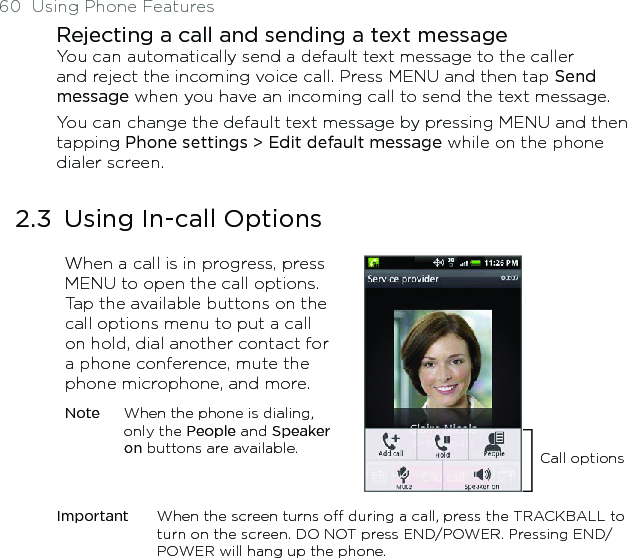 60  Using Phone FeaturesRejecting a call and sending a text messageYou can automatically send a default text message to the caller and reject the incoming voice call. Press MENU and then tap Send message when you have an incoming call to send the text message. You can change the default text message by pressing MENU and then tapping Phone settings &gt; Edit default message while on the phone dialer screen.2.3  Using In-call OptionsWhen a call is in progress, press MENU to open the call options. Tap the available buttons on the call options menu to put a call on hold, dial another contact for a phone conference, mute the phone microphone, and more.Note  When the phone is dialing, only the People and Speaker on buttons are available. Call optionsImportant  When the screen turns off during a call, press the TRACKBALL to turn on the screen. DO NOT press END/POWER. Pressing END/POWER will hang up the phone.