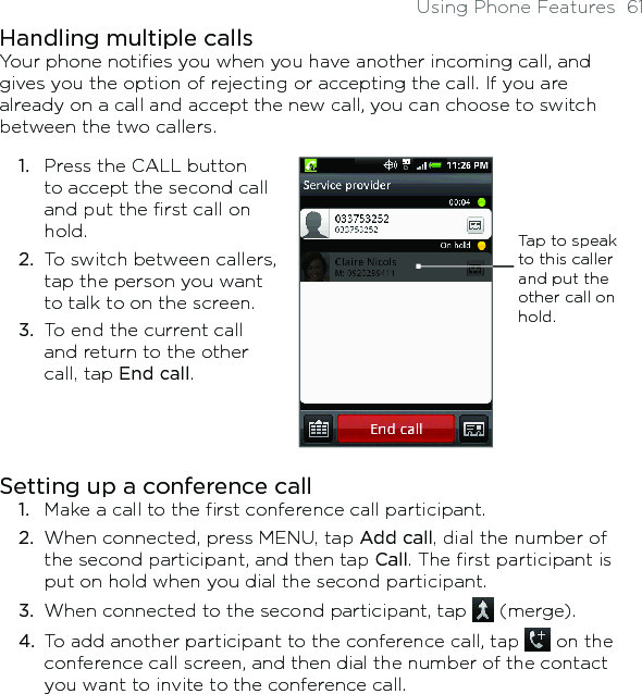 Using Phone Features  61Handling multiple callsYour phone notifies you when you have another incoming call, and gives you the option of rejecting or accepting the call. If you are already on a call and accept the new call, you can choose to switch between the two callers.1.  Press the CALL button to accept the second call and put the first call on hold.2.  To switch between callers, tap the person you want to talk to on the screen.3.  To end the current call and return to the other call, tap End call.Tap to speak to this caller and put the other call on hold.Setting up a conference call1.  Make a call to the first conference call participant.2.  When connected, press MENU, tap Add call, dial the number of the second participant, and then tap Call. The first participant is put on hold when you dial the second participant.3.  When connected to the second participant, tap   (merge).4.  To add another participant to the conference call, tap   on the conference call screen, and then dial the number of the contact you want to invite to the conference call.
