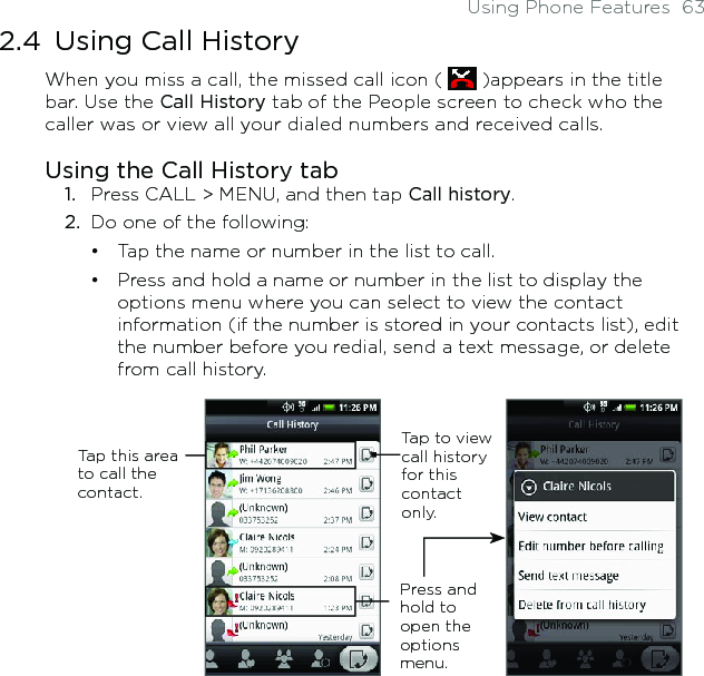 Using Phone Features  632.4  Using Call HistoryWhen you miss a call, the missed call icon (   )appears in the title bar. Use the Call History tab of the People screen to check who the caller was or view all your dialed numbers and received calls. Using the Call History tabPress CALL &gt; MENU, and then tap Call history.Do one of the following:Tap the name or number in the list to call.Press and hold a name or number in the list to display the options menu where you can select to view the contact information (if the number is stored in your contacts list), edit the number before you redial, send a text message, or delete from call history.Tap to view call history for this contact only.Press and hold to open the options menu.Tap this area to call the contact.1.2.••