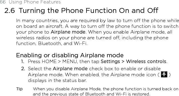 66  Using Phone Features2.6  Turning the Phone Function On and OffIn many countries, you are required by law to turn off the phone while on board an aircraft. A way to turn off the phone function is to switch your phone to Airplane mode. When you enable Airplane mode, all wireless radios on your phone are turned off, including the phone function, Bluetooth, and Wi-Fi.Enabling or disabling Airplane mode1.  Press HOME &gt; MENU, then tap Settings &gt; Wireless controls.2.  Select the Airplane mode check box to enable or disable Airplane mode. When enabled, the Airplane mode icon (   ) displays in the status bar.Tip  When you disable Airplane Mode, the phone function is turned back on and the previous state of Bluetooth and Wi-Fi is restored.