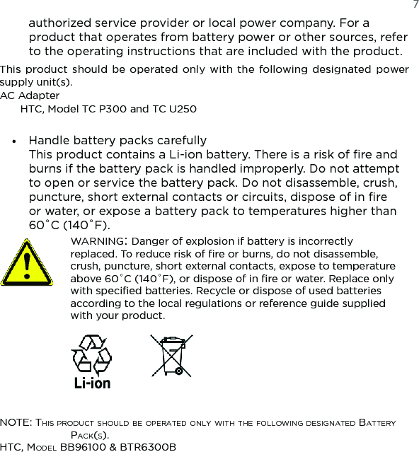   7authorized service provider or local power company. For a product that operates from battery power or other sources, refer to the operating instructions that are included with the product.This  product  should be operated only with  the  following designated  power supply unit(s).AC AdapterHTC, Model TC P300 and TC U250Handle battery packs carefully This product contains a Li-ion battery. There is a risk of fire and burns if the battery pack is handled improperly. Do not attempt to open or service the battery pack. Do not disassemble, crush, puncture, short external contacts or circuits, dispose of in fire or water, or expose a battery pack to temperatures higher than 60˚C (140˚F).  WARNING: Danger of explosion if battery is incorrectly replaced. To reduce risk of fire or burns, do not disassemble, crush, puncture, short external contacts, expose to temperature above 60˚C (140˚F), or dispose of in fire or water. Replace only with specified batteries. Recycle or dispose of used batteries according to the local regulations or reference guide supplied with your product.  NOTE: This prOducT shOuld bE OpEraTEd ONly wiTh ThE fOllOwiNg dEsigNaTEd baTTEry pack(s).hTc, MOdEl bb96100 &amp; bTr6300b•
