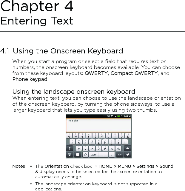 4.1  Using the Onscreen KeyboardWhen you start a program or select a field that requires text or numbers, the onscreen keyboard becomes available. You can choose from these keyboard layouts: QWERTY, Compact QWERTY, and Phone keypad.Using the landscape onscreen keyboardWhen entering text, you can choose to use the landscape orientation of the onscreen keyboard, by turning the phone sideways, to use a larger keyboard that lets you type easily using two thumbs. Notes •  The Orientation check box in HOME &gt; MENU &gt; Settings &gt; Sound &amp; display needs to be selected for the screen orientation to automatically change.  •  The landscape orientation keyboard is not supported in all applications. Chapter 4 Entering Text 