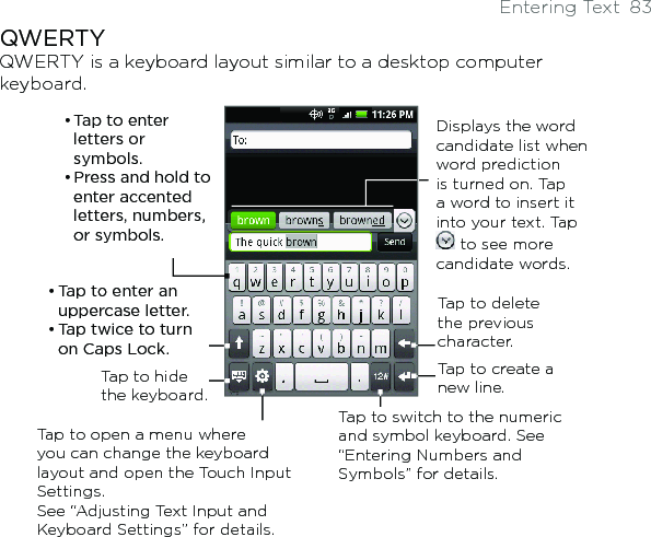 Entering Text  83QWERTYQWERTY is a keyboard layout similar to a desktop computer keyboard. Displays the word candidate list when word prediction is turned on. Tap a word to insert it into your text. Tap  to see more candidate words.• Tap to enter letters or symbols.• Press and hold to enter accented letters, numbers, or symbols. • Tap to enter an uppercase letter.• Tap twice to turn on Caps Lock.Tap to switch to the numeric and symbol keyboard. See “Entering Numbers and Symbols” for details. Tap to create a new line.Tap to delete the previous character. Tap to hide the keyboard.Tap to open a menu where you can change the keyboard layout and open the Touch Input Settings.  See “Adjusting Text Input and Keyboard Settings” for details. 