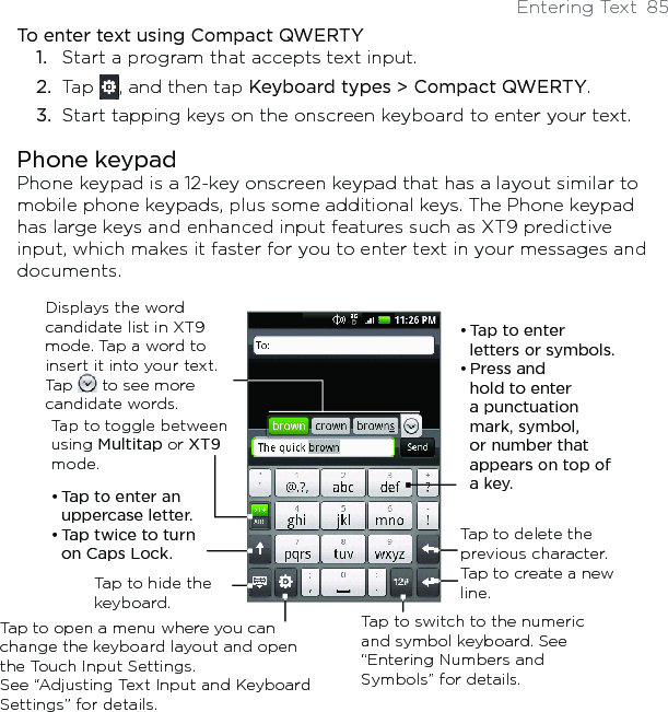 Entering Text  85To enter text using Compact QWERTY1.  Start a program that accepts text input.2.  Tap  , and then tap Keyboard types &gt; Compact QWERTY.3.  Start tapping keys on the onscreen keyboard to enter your text. Phone keypadPhone keypad is a 12-key onscreen keypad that has a layout similar to mobile phone keypads, plus some additional keys. The Phone keypad has large keys and enhanced input features such as XT9 predictive input, which makes it faster for you to enter text in your messages and documents.Tap to toggle between using Multitap or XT9 mode. Displays the word candidate list in XT9 mode. Tap a word to insert it into your text. Tap   to see more candidate words.• Tap to enter letters or symbols.• Press and hold to enter a punctuation mark, symbol, or number that appears on top of a key. • Tap to enter an uppercase letter.• Tap twice to turn on Caps Lock.Tap to switch to the numeric and symbol keyboard. See “Entering Numbers and Symbols” for details. Tap to create a new line.Tap to delete the previous character. Tap to hide the keyboard.Tap to open a menu where you can change the keyboard layout and open the Touch Input Settings.  See “Adjusting Text Input and Keyboard Settings” for details. 