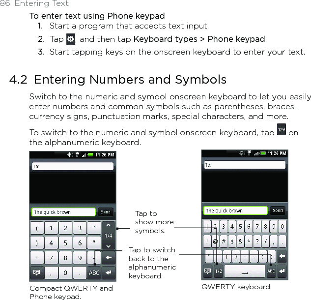 86  Entering TextTo enter text using Phone keypad1.  Start a program that accepts text input.2.  Tap  , and then tap Keyboard types &gt; Phone keypad.3.  Start tapping keys on the onscreen keyboard to enter your text.4.2  Entering Numbers and SymbolsSwitch to the numeric and symbol onscreen keyboard to let you easily enter numbers and common symbols such as parentheses, braces, currency signs, punctuation marks, special characters, and more.To switch to the numeric and symbol onscreen keyboard, tap   on the alphanumeric keyboard. Tap to switch back to the alphanumeric keyboard. Compact QWERTY and Phone keypad.QWERTY keyboardTap to show more symbols. 