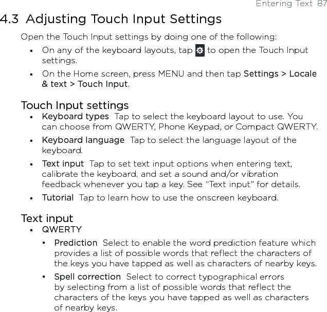 Entering Text  874.3  Adjusting Touch Input SettingsOpen the Touch Input settings by doing one of the following:On any of the keyboard layouts, tap   to open the Touch Input settings. On the Home screen, press MENU and then tap Settings &gt; Locale &amp; text &gt; Touch Input. Touch Input settingsKeyboard types  Tap to select the keyboard layout to use. You can choose from QWERTY, Phone Keypad, or Compact QWERTY. Keyboard language  Tap to select the language layout of the keyboard.Text input  Tap to set text input options when entering text, calibrate the keyboard, and set a sound and/or vibration feedback whenever you tap a key. See “Text input” for details. Tutorial  Tap to learn how to use the onscreen keyboard. Text inputQWERTYPrediction  Select to enable the word prediction feature which provides a list of possible words that reflect the characters of the keys you have tapped as well as characters of nearby keys. Spell correction  Select to correct typographical errors by selecting from a list of possible words that reflect the characters of the keys you have tapped as well as characters of nearby keys.•••••••••