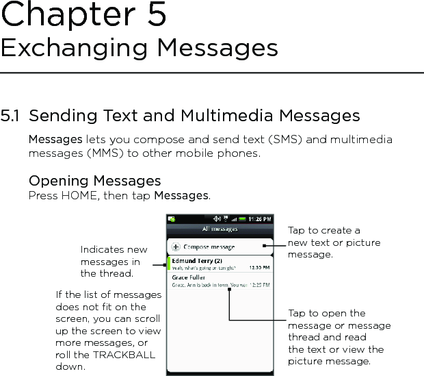 5.1  Sending Text and Multimedia MessagesMessages lets you compose and send text (SMS) and multimedia messages (MMS) to other mobile phones.Opening MessagesPress HOME, then tap Messages.Tap to create a new text or picture message.Tap to open the message or message thread and read the text or view the picture message.If the list of messages does not fit on the screen, you can scroll up the screen to view more messages, or roll the TRACKBALL down.Indicates new messages in the thread.Chapter 5 Exchanging Messages