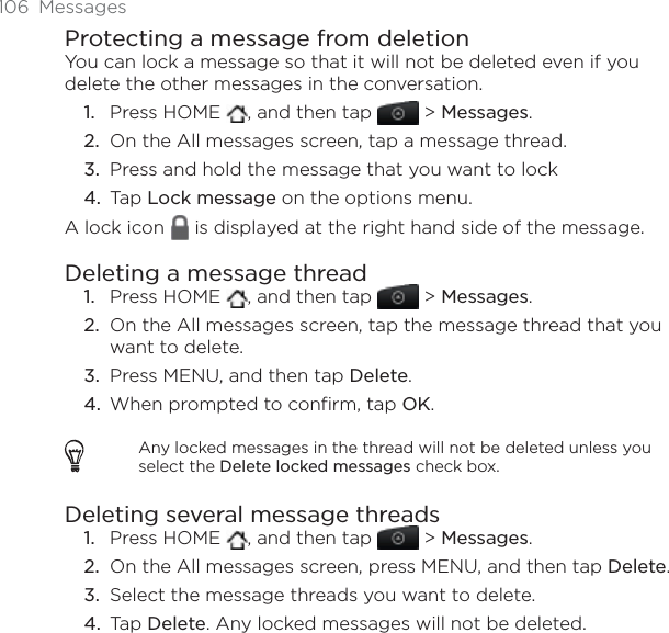 106 MessagesProtecting a message from deletionYou can lock a message so that it will not be deleted even if you delete the other messages in the conversation.Press HOME  , and then tap   &gt; Messages.On the All messages screen, tap a message thread.Press and hold the message that you want to lock Tap Lock message on the options menu.A lock icon   is displayed at the right hand side of the message.Deleting a message threadPress HOME  , and then tap   &gt; Messages.On the All messages screen, tap the message thread that you want to delete.Press MENU, and then tap Delete.When prompted to confirm, tap OK.Any locked messages in the thread will not be deleted unless you select the Delete locked messages check box.Deleting several message threadsPress HOME  , and then tap   &gt; Messages.On the All messages screen, press MENU, and then tap Delete.Select the message threads you want to delete. Tap Delete. Any locked messages will not be deleted.1.2.3.4.1.2.3.4.1.2.3.4.