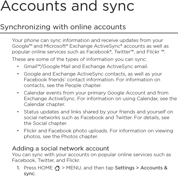 Accounts and syncSynchronizing with online accountsYour phone can sync information and receive updates from your Google™ and Microsoft® Exchange ActiveSync® accounts as well as popular online services such as Facebook®, Twitter™, and Flickr ™.These are some of the types of information you can sync:Gmail™/Google Mail and Exchange ActiveSync email.Google and Exchange ActiveSync contacts, as well as your Facebook friends’ contact information. For information on contacts, see the People chapter.Calendar events from your primary Google Account and from Exchange ActiveSync. For information on using Calendar, see the Calendar chapter.Status updates and links shared by your friends and yourself on social networks such as Facebook and Twitter. For details, see the Social chapter.Flickr and Facebook photo uploads. For information on viewing photos, see the Photos chapter.Adding a social network accountYou can sync with your accounts on popular online services such as Facebook, Twitter, and Flickr.Press HOME  &gt; MENU, and then tap Settings &gt; Accounts &amp; sync.1.