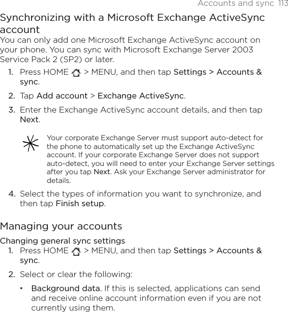 Accounts and sync 113Synchronizing with a Microsoft Exchange ActiveSync accountYou can only add one Microsoft Exchange ActiveSync account on your phone. You can sync with Microsoft Exchange Server 2003Service Pack 2 (SP2) or later.Press HOME  &gt; MENU, and then tap Settings &gt; Accounts &amp; sync.Tap Add account &gt; Exchange ActiveSync.Enter the Exchange ActiveSync account details, and then tap Next.Your corporate Exchange Server must support auto-detect for the phone to automatically set up the Exchange ActiveSync account. If your corporate Exchange Server does not support auto-detect, you will need to enter your Exchange Server settings after you tap Next. Ask your Exchange Server administrator for details.Select the types of information you want to synchronize, and then tap Finish setup.Managing your accountsChanging general sync settingsPress HOME  &gt; MENU, and then tap Settings &gt; Accounts &amp; sync.Select or clear the following:Background data. If this is selected, applications can send and receive online account information even if you are not currently using them.1.2.3.4.1.2.