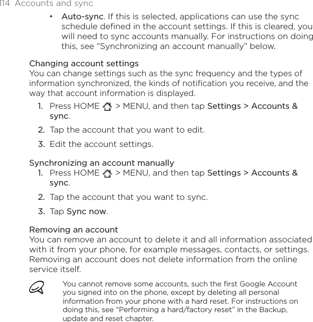 114  Accounts and syncAuto-sync. If this is selected, applications can use the sync schedule defined in the account settings. If this is cleared, you will need to sync accounts manually. For instructions on doing this, see “Synchronizing an account manually” below.Changing account settingsYou can change settings such as the sync frequency and the types of information synchronized, the kinds of notification you receive, and the way that account information is displayed.Press HOME  &gt; MENU, and then tap Settings &gt; Accounts &amp; sync.Tap the account that you want to edit.Edit the account settings.Synchronizing an account manuallyPress HOME  &gt; MENU, and then tap Settings &gt; Accounts &amp; sync.Tap the account that you want to sync.Tap Sync now.Removing an accountYou can remove an account to delete it and all information associated with it from your phone, for example messages, contacts, or settings. Removing an account does not delete information from the online service itself.You cannot remove some accounts, such the first Google Account you signed into on the phone, except by deleting all personal information from your phone with a hard reset. For instructions on doing this, see “Performing a hard/factory reset” in the Backup, update and reset chapter.1.2.3.1.2.3.