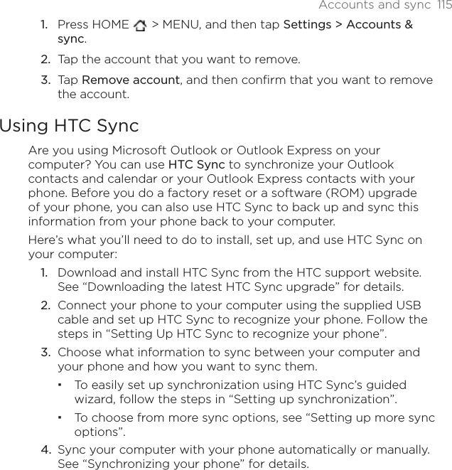 Accounts and sync 115Press HOME  &gt; MENU, and then tap Settings &gt; Accounts &amp; sync.Tap the account that you want to remove.Tap Remove account, and then confirm that you want to remove the account.Using HTC SyncAre you using Microsoft Outlook or Outlook Express on your computer? You can use HTC Sync to synchronize your Outlook contacts and calendar or your Outlook Express contacts with your phone. Before you do a factory reset or a software (ROM) upgrade of your phone, you can also use HTC Sync to back up and sync this information from your phone back to your computer.Here’s what you’ll need to do to install, set up, and use HTC Sync on your computer:Download and install HTC Sync from the HTC support website. See “Downloading the latest HTC Sync upgrade” for details.Connect your phone to your computer using the supplied USB cable and set up HTC Sync to recognize your phone. Follow the steps in “Setting Up HTC Sync to recognize your phone”.Choose what information to sync between your computer and your phone and how you want to sync them.To easily set up synchronization using HTC Sync’s guided wizard, follow the steps in “Setting up synchronization”.To choose from more sync options, see “Setting up more sync options”.Sync your computer with your phone automatically or manually. See “Synchronizing your phone” for details.1.2.3.1.2.3.4.