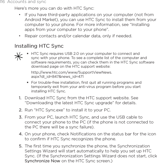 116 Accounts and syncHere’s more you can do with HTC Sync:If you have third-party applications on your computer (not from Android Market), you can use HTC Sync to install them from your computer to your phone. For more information, see “Installing apps from your computer to your phone”.Repair contacts and/or calendar data, only if needed.Installing HTC SyncHTC Sync requires USB 2.0 on your computer to connect and sync with your phone. To see a complete list of the computer and software requirements, you can check them in the HTC Sync software download page on the HTC support website:http://www.htc.com/www/SupportViewNews.aspx?dl_id=847&amp;news_id=471For trouble-free installation, first quit all running programs and temporarily exit from your anti-virus program before you start installing HTC Sync. Download HTC Sync from the HTC support website. See “Downloading the latest HTC Sync upgrade” for details.Run “HTC Sync.exe” to install it to your PC.From your PC, launch HTC Sync, and use the USB cable to connect your phone to the PC (if the phone is not connected to the PC there will be a sync failure).On your phone, check Notifications on the status bar for the icon to confirm if HTC Sync recognizes the phone.The first time you synchronize the phone, the Synchronization Settings Wizard will start automatically to help you set up HTC Sync. (If the Synchronization Settings Wizard does not start, click Synchronize Now on the HTC Sync screen.)1.2.3.4.5.
