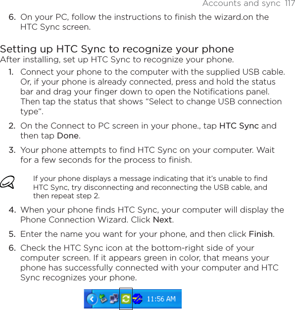 Accounts and sync 117On your PC, follow the instructions to finish the wizard.on the HTC Sync screen.Setting up HTC Sync to recognize your phoneAfter installing, set up HTC Sync to recognize your phone.Connect your phone to the computer with the supplied USB cable. Or, if your phone is already connected, press and hold the status bar and drag your finger down to open the Notifications panel. Then tap the status that shows “Select to change USB connection type“.On the Connect to PC screen in your phone., tap HTC Sync and then tap Done.Your phone attempts to find HTC Sync on your computer. Wait for a few seconds for the process to finish.If your phone displays a message indicating that it’s unable to find HTC Sync, try disconnecting and reconnecting the USB cable, and then repeat step 2.When your phone finds HTC Sync, your computer will display the Phone Connection Wizard. Click Next.Enter the name you want for your phone, and then click Finish.Check the HTC Sync icon at the bottom-right side of your computer screen. If it appears green in color, that means your phone has successfully connected with your computer and HTC Sync recognizes your phone.6.1.2.3.4.5.6.