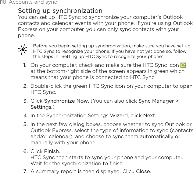 118 Accounts and syncSetting up synchronizationYou can set up HTC Sync to synchronize your computer’s Outlook contacts and calendar events with your phone. If you’re using Outlook Express on your computer, you can only sync contacts with your phone.Before you begin setting up synchronization, make sure you have set up HTC Sync to recognize your phone. If you have not yet done so, follow the steps in “Setting up HTC Sync to recognize your phone”.On your computer, check and make sure the HTC Sync icon at the bottom-right side of the screen appears in green which means that your phone is connected to HTC Sync.Double-click the green HTC Sync icon on your computer to open HTC Sync.Click Synchronize Now. (You can also click Sync Manager &gt; Settings.)In the Synchronization Settings Wizard, click Next.In the next few dialog boxes, choose whether to sync Outlook or Outlook Express, select the type of information to sync (contacts and/or calendar), and choose to sync them automatically or manually with your phone.Click Finish.HTC Sync then starts to sync your phone and your computer. Wait for the synchronization to finish.A summary report is then displayed. Click Close.1.2.3.4.5.6.7.
