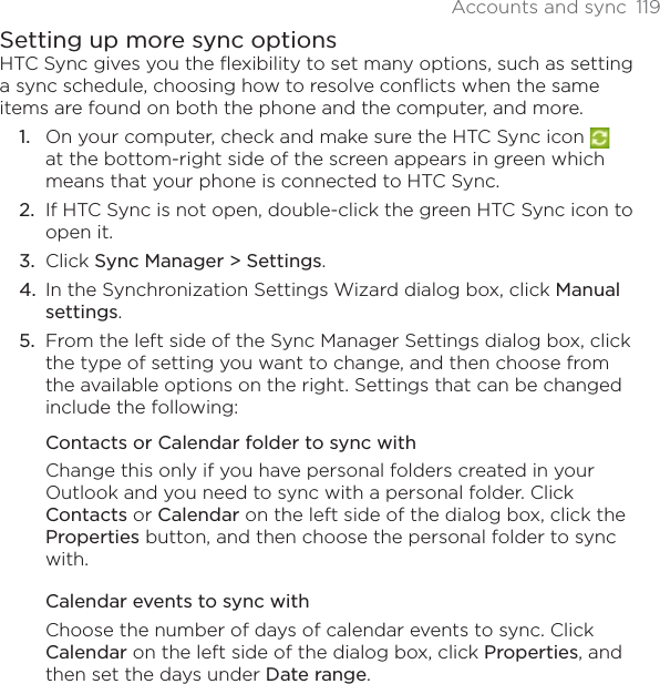 Accounts and sync 119Setting up more sync optionsHTC Sync gives you the flexibility to set many options, such as setting a sync schedule, choosing how to resolve conflicts when the same items are found on both the phone and the computer, and more.On your computer, check and make sure the HTC Sync icon at the bottom-right side of the screen appears in green which means that your phone is connected to HTC Sync.If HTC Sync is not open, double-click the green HTC Sync icon to open it.Click Sync Manager &gt; Settings.In the Synchronization Settings Wizard dialog box, click Manualsettings.From the left side of the Sync Manager Settings dialog box, click the type of setting you want to change, and then choose from the available options on the right. Settings that can be changed include the following:Contacts or Calendar folder to sync withChange this only if you have personal folders created in your Outlook and you need to sync with a personal folder. Click Contacts or Calendar on the left side of the dialog box, click the Properties button, and then choose the personal folder to sync with.Calendar events to sync withChoose the number of days of calendar events to sync. Click Calendar on the left side of the dialog box, click Properties, and then set the days under Date range.1.2.3.4.5.