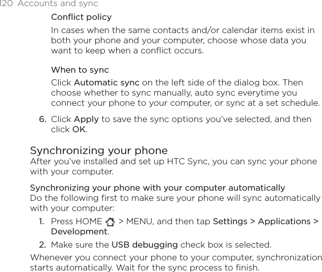 120 Accounts and syncConflict policyIn cases when the same contacts and/or calendar items exist in both your phone and your computer, choose whose data you want to keep when a conflict occurs.When to syncClick Automatic sync on the left side of the dialog box. Then choose whether to sync manually, auto sync everytime you connect your phone to your computer, or sync at a set schedule.Click Apply to save the sync options you’ve selected, and then click OK.Synchronizing your phoneAfter you’ve installed and set up HTC Sync, you can sync your phone with your computer.Synchronizing your phone with your computer automaticallyDo the following first to make sure your phone will sync automatically with your computer:Press HOME  &gt; MENU, and then tap Settings &gt; Applications &gt; Development.Make sure the USB debugging check box is selected.Whenever you connect your phone to your computer, synchronization starts automatically. Wait for the sync process to finish.6.1.2.