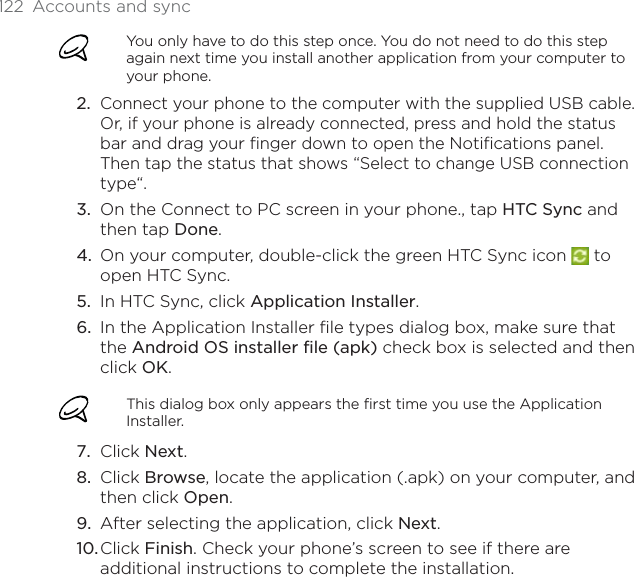 122  Accounts and syncYou only have to do this step once. You do not need to do this step again next time you install another application from your computer to your phone.Connect your phone to the computer with the supplied USB cable. Or, if your phone is already connected, press and hold the status bar and drag your finger down to open the Notifications panel. Then tap the status that shows “Select to change USB connection type“.On the Connect to PC screen in your phone., tap HTC Sync and then tap Done.On your computer, double-click the green HTC Sync icon   to open HTC Sync.In HTC Sync, click Application Installer.In the Application Installer file types dialog box, make sure that the Android OS installer file (apk) check box is selected and then click OK.This dialog box only appears the first time you use the Application Installer.Click Next.Click Browse, locate the application (.apk) on your computer, and then click Open.After selecting the application, click Next.Click Finish. Check your phone’s screen to see if there are additional instructions to complete the installation.2.3.4.5.6.7.8.9.10.