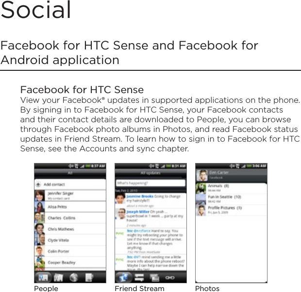 SocialFacebook for HTC Sense and Facebook for Android applicationFacebook for HTC SenseView your Facebook® updates in supported applications on the phone. By signing in to Facebook for HTC Sense, your Facebook contacts and their contact details are downloaded to People, you can browse through Facebook photo albums in Photos, and read Facebook status updates in Friend Stream. To learn how to sign in to Facebook for HTC Sense, see the Accounts and sync chapter.People PhotosFriend Stream