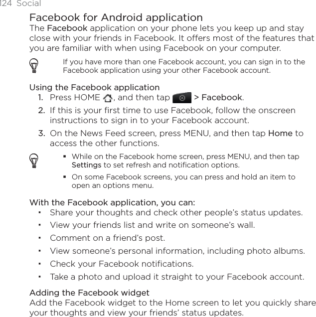 124 SocialFacebook for Android applicationThe Facebook application on your phone lets you keep up and stay close with your friends in Facebook. It offers most of the features that you are familiar with when using Facebook on your computer.If you have more than one Facebook account, you can sign in to the Facebook application using your other Facebook account.Using the Facebook applicationPress HOME  , and then tap  &gt; Facebook.If this is your first time to use Facebook, follow the onscreen instructions to sign in to your Facebook account.On the News Feed screen, press MENU, and then tap Home to access the other functions.While on the Facebook home screen, press MENU, and then tap Settings to set refresh and notification options.On some Facebook screens, you can press and hold an item to open an options menu.With the Facebook application, you can:Share your thoughts and check other people’s status updates.View your friends list and write on someone’s wall.Comment on a friend’s post.View someone’s personal information, including photo albums.Check your Facebook notifications.Take a photo and upload it straight to your Facebook account.Adding the Facebook widgetAdd the Facebook widget to the Home screen to let you quickly share your thoughts and view your friends’ status updates. 1.2.3.