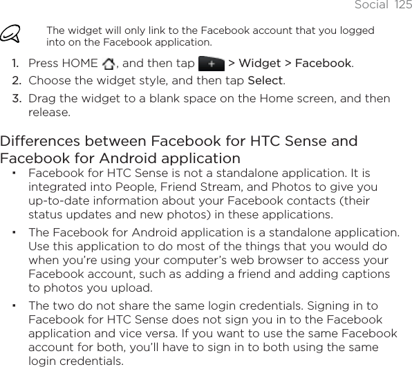 Social 125The widget will only link to the Facebook account that you logged into on the Facebook application.Press HOME  , and then tap   &gt; Widget &gt; Facebook.Choose the widget style, and then tap Select.Drag the widget to a blank space on the Home screen, and then release.Differences between Facebook for HTC Sense and Facebook for Android applicationFacebook for HTC Sense is not a standalone application. It is integrated into People, Friend Stream, and Photos to give you up-to-date information about your Facebook contacts (their status updates and new photos) in these applications.The Facebook for Android application is a standalone application. Use this application to do most of the things that you would do when you’re using your computer’s web browser to access your Facebook account, such as adding a friend and adding captions to photos you upload.The two do not share the same login credentials. Signing in to Facebook for HTC Sense does not sign you in to the Facebook application and vice versa. If you want to use the same Facebook account for both, you’ll have to sign in to both using the same login credentials.1.2.3.