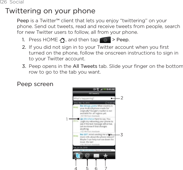 126 SocialTwittering on your phonePeep is a Twitter™ client that lets you enjoy “twittering’’ on your phone. Send out tweets, read and receive tweets from people, search for new Twitter users to follow, all from your phone.Press HOME  , and then tap &gt; Peep.If you did not sign in to your Twitter account when you first turned on the phone, follow the onscreen instructions to sign in to your Twitter account.Peep opens in the All Tweets tab. Slide your finger on the bottom row to go to the tab you want.Peep screen234156 71.2.3.