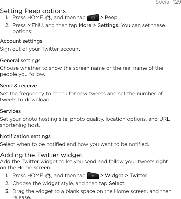 Social 129Setting Peep optionsPress HOME  , and then tap &gt; Peep.Press MENU, and then tap More &gt; Settings. You can set these options:Account settingsSign out of your Twitter account.General settingsChoose whether to show the screen name or the real name of the people you follow.Send &amp; receiveSet the frequency to check for new tweets and set the number of tweets to download.ServicesSet your photo hosting site, photo quality, location options, and URL shortening host.Notification settingsSelect when to be notified and how you want to be notified.Adding the Twitter widgetAdd the Twitter widget to let you send and follow your tweets right on the Home screen.Press HOME  , and then tap   &gt; Widget &gt; Twitter.Choose the widget style, and then tap Select.Drag the widget to a blank space on the Home screen, and then release.1.2.1.2.3.