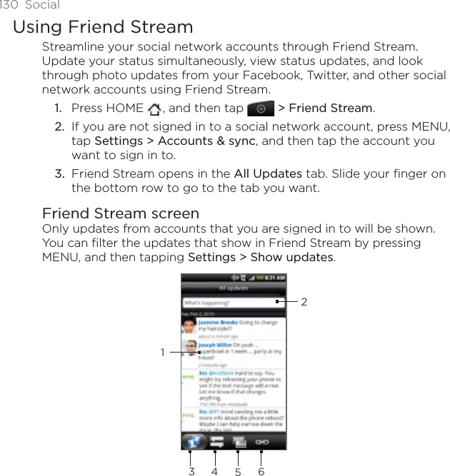 130 SocialUsing Friend StreamStreamline your social network accounts through Friend Stream. Update your status simultaneously, view status updates, and look through photo updates from your Facebook, Twitter, and other social network accounts using Friend Stream. Press HOME  , and then tap &gt; Friend Stream.If you are not signed in to a social network account, press MENU, tap Settings &gt; Accounts &amp; sync, and then tap the account you want to sign in to.Friend Stream opens in the All Updates tab. Slide your finger on the bottom row to go to the tab you want.Friend Stream screenOnly updates from accounts that you are signed in to will be shown. You can filter the updates that show in Friend Stream by pressing MENU, and then tapping Settings &gt; Show updates.2345611.2.3.