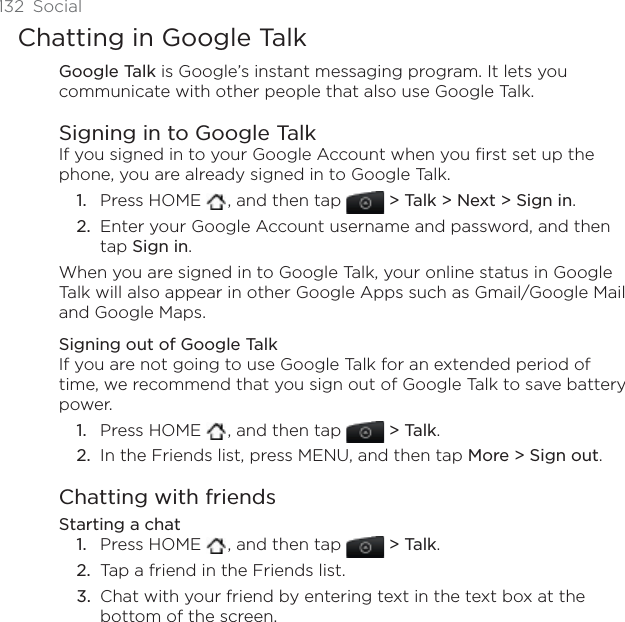 132 SocialChatting in Google TalkGoogle Talk is Google’s instant messaging program. It lets you communicate with other people that also use Google Talk.Signing in to Google TalkIf you signed in to your Google Account when you first set up the phone, you are already signed in to Google Talk. Press HOME  , and then tap &gt; Talk &gt; Next &gt; Sign in.Enter your Google Account username and password, and then tap Sign in.When you are signed in to Google Talk, your online status in Google Talk will also appear in other Google Apps such as Gmail/Google Mail and Google Maps.Signing out of Google TalkIf you are not going to use Google Talk for an extended period of time, we recommend that you sign out of Google Talk to save battery power. Press HOME  , and then tap &gt; Talk.In the Friends list, press MENU, and then tap More &gt; Sign out.Chatting with friendsStarting a chatPress HOME  , and then tap &gt; Talk.Tap a friend in the Friends list.Chat with your friend by entering text in the text box at the bottom of the screen.1.2.1.2.1.2.3.