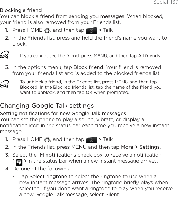 Social 137Blocking a friendYou can block a friend from sending you messages. When blocked, your friend is also removed from your Friends list.Press HOME  , and then tap &gt; Talk.In the Friends list, press and hold the friend’s name you want to block.If you cannot see the friend, press MENU, and then tap All friends.In the options menu, tap Block friend. Your friend is removed from your friends list and is added to the blocked friends list.To unblock a friend, in the Friends list, press MENU and then tap Blocked. In the Blocked friends list, tap the name of the friend you want to unblock, and then tap OK when prompted.Changing Google Talk settingsSetting notifications for new Google Talk messagesYou can set the phone to play a sound, vibrate, or display a notification icon in the status bar each time you receive a new instant message.Press HOME  , and then tap &gt; Talk.In the Friends list, press MENU and then tap More &gt; Settings.Select the IM notifications check box to receive a notification ( ) in the status bar when a new instant message arrives.Do one of the following:Tap Select ringtone to select the ringtone to use when a new instant message arrives. The ringtone briefly plays when selected. If you don’t want a ringtone to play when you receive a new Google Talk message, select Silent.1.2.3.1.2.3.4.
