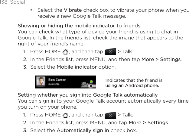 138 SocialSelect the Vibrate check box to vibrate your phone when you receive a new Google Talk message. Showing or hiding the mobile indicator to friendsYou can check what type of device your friend is using to chat in Google Talk. In the friends list, check the image that appears to the right of your friend’s name. Press HOME  , and then tap &gt; Talk.In the Friends list, press MENU, and then tap More &gt; Settings.Select the Mobile indicator option. Indicates that the friend is using an Android phone.Setting whether you sign into Google Talk automaticallyYou can sign in to your Google Talk account automatically every time you turn on your phone.Press HOME  , and then tap  &gt; Talk.In the Friends list, press MENU, and tap More &gt; Settings.Select the Automatically sign in check box.1.2.3.1.2.3.