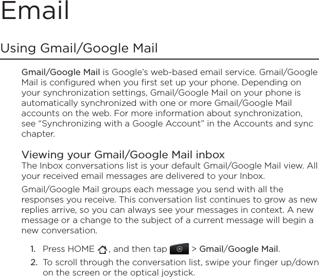 EmailUsing Gmail/Google Mail Gmail/Google Mail is Google’s web-based email service. Gmail/Google Mail is configured when you first set up your phone. Depending on your synchronization settings, Gmail/Google Mail on your phone is automatically synchronized with one or more Gmail/Google Mail accounts on the web. For more information about synchronization, see “Synchronizing with a Google Account” in the Accounts and sync chapter.Viewing your Gmail/Google Mail inboxThe Inbox conversations list is your default Gmail/Google Mail view. All your received email messages are delivered to your Inbox.Gmail/Google Mail groups each message you send with all the responses you receive. This conversation list continues to grow as new replies arrive, so you can always see your messages in context. A new message or a change to the subject of a current message will begin a new conversation.Press HOME  , and then tap   &gt; Gmail/Google Mail.To scroll through the conversation list, swipe your finger up/down on the screen or the optical joystick.1.2.
