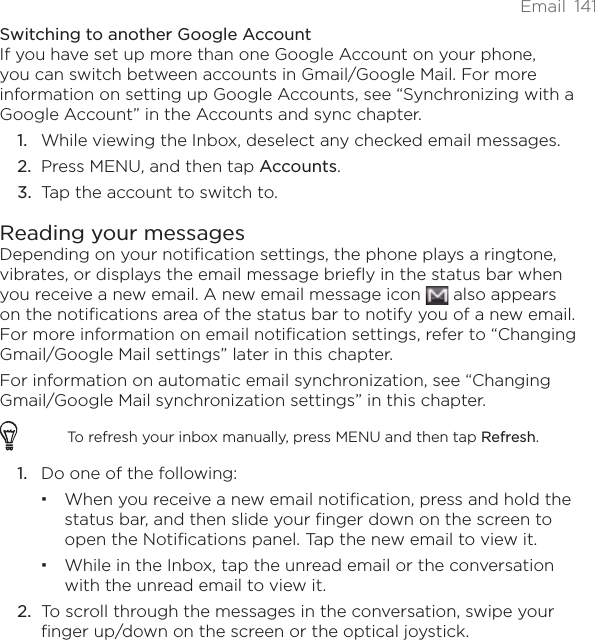 Email 141Switching to another Google AccountIf you have set up more than one Google Account on your phone, you can switch between accounts in Gmail/Google Mail. For more information on setting up Google Accounts, see “Synchronizing with a Google Account” in the Accounts and sync chapter.While viewing the Inbox, deselect any checked email messages.Press MENU, and then tap Accounts.Tap the account to switch to.Reading your messagesDepending on your notification settings, the phone plays a ringtone, vibrates, or displays the email message briefly in the status bar when you receive a new email. A new email message icon   also appears on the notifications area of the status bar to notify you of a new email. For more information on email notification settings, refer to “Changing Gmail/Google Mail settings” later in this chapter.For information on automatic email synchronization, see “Changing Gmail/Google Mail synchronization settings” in this chapter.To refresh your inbox manually, press MENU and then tap Refresh.1. Do one of the following:When you receive a new email notification, press and hold the status bar, and then slide your finger down on the screen to open the Notifications panel. Tap the new email to view it.While in the Inbox, tap the unread email or the conversation with the unread email to view it.2. To scroll through the messages in the conversation, swipe your finger up/down on the screen or the optical joystick.1.2.3.