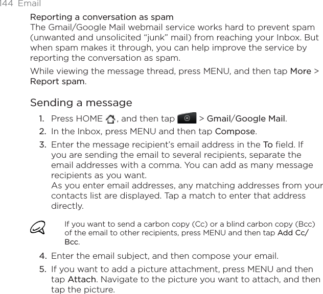 144 EmailReporting a conversation as spamThe Gmail/Google Mail webmail service works hard to prevent spam (unwanted and unsolicited “junk” mail) from reaching your Inbox. But when spam makes it through, you can help improve the service by reporting the conversation as spam.While viewing the message thread, press MENU, and then tap More &gt; Report spam.Sending a messagePress HOME  , and then tap   &gt; Gmail/Google Mail.In the Inbox, press MENU and then tap Compose.Enter the message recipient’s email address in the To  field. If you are sending the email to several recipients, separate the email addresses with a comma. You can add as many message recipients as you want.As you enter email addresses, any matching addresses from your contacts list are displayed. Tap a match to enter that address directly.If you want to send a carbon copy (Cc) or a blind carbon copy (Bcc) of the email to other recipients, press MENU and then tap Add Cc/Bcc.Enter the email subject, and then compose your email.If you want to add a picture attachment, press MENU and then tap Attach. Navigate to the picture you want to attach, and then tap the picture.1.2.3.4.5.