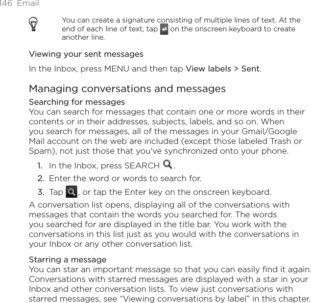 146 EmailYou can create a signature consisting of multiple lines of text. At the end of each line of text, tap   on the onscreen keyboard to create another line.Viewing your sent messagesIn the Inbox, press MENU and then tap View labels &gt; Sent.Managing conversations and messagesSearching for messagesYou can search for messages that contain one or more words in their contents or in their addresses, subjects, labels, and so on. When you search for messages, all of the messages in your Gmail/Google Mail account on the web are included (except those labeled Trash or Spam), not just those that you’ve synchronized onto your phone.In the Inbox, press SEARCH  .Enter the word or words to search for.Tap  , or tap the Enter key on the onscreen keyboard.A conversation list opens, displaying all of the conversations with messages that contain the words you searched for. The words you searched for are displayed in the title bar. You work with the conversations in this list just as you would with the conversations in your Inbox or any other conversation list.Starring a messageYou can star an important message so that you can easily find it again. Conversations with starred messages are displayed with a star in your Inbox and other conversation lists. To view just conversations with starred messages, see “Viewing conversations by label” in this chapter.1.2.3.