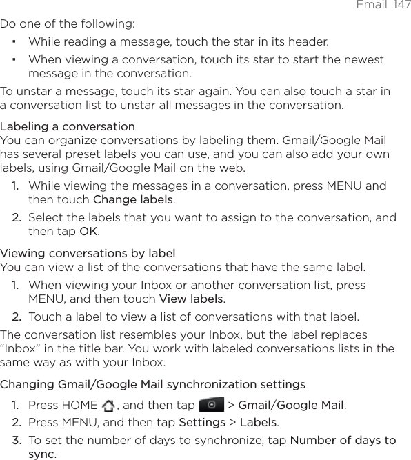 Email 147Do one of the following:While reading a message, touch the star in its header.When viewing a conversation, touch its star to start the newest message in the conversation.To unstar a message, touch its star again. You can also touch a star in a conversation list to unstar all messages in the conversation.Labeling a conversationYou can organize conversations by labeling them. Gmail/Google Mail has several preset labels you can use, and you can also add your own labels, using Gmail/Google Mail on the web.While viewing the messages in a conversation, press MENU and then touch Change labels.Select the labels that you want to assign to the conversation, and then tap OK.Viewing conversations by labelYou can view a list of the conversations that have the same label.When viewing your Inbox or another conversation list, press MENU, and then touch View labels.Touch a label to view a list of conversations with that label.The conversation list resembles your Inbox, but the label replaces “Inbox” in the title bar. You work with labeled conversations lists in the same way as with your Inbox.Changing Gmail/Google Mail synchronization settingsPress HOME  , and then tap   &gt; Gmail/Google Mail.Press MENU, and then tap Settings &gt; Labels.To set the number of days to synchronize, tap Number of days to sync.1.2.1.2.1.2.3.