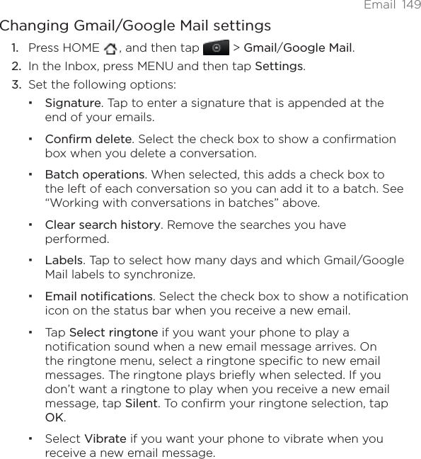 Email 149Changing Gmail/Google Mail settingsPress HOME  , and then tap   &gt; Gmail/Google Mail.In the Inbox, press MENU and then tap Settings.Set the following options: Signature. Tap to enter a signature that is appended at the end of your emails. Confirm delete. Select the check box to show a confirmation box when you delete a conversation.Batch operations. When selected, this adds a check box to the left of each conversation so you can add it to a batch. See “Working with conversations in batches” above. Clear search history. Remove the searches you have performed.Labels. Tap to select how many days and which Gmail/Google Mail labels to synchronize.Email notifications. Select the check box to show a notification icon on the status bar when you receive a new email.Tap Select ringtone if you want your phone to play a notification sound when a new email message arrives. On the ringtone menu, select a ringtone specific to new email messages. The ringtone plays briefly when selected. If you don’t want a ringtone to play when you receive a new email message, tap Silent. To confirm your ringtone selection, tap OK.Select Vibrate if you want your phone to vibrate when you receive a new email message.1.2.3.