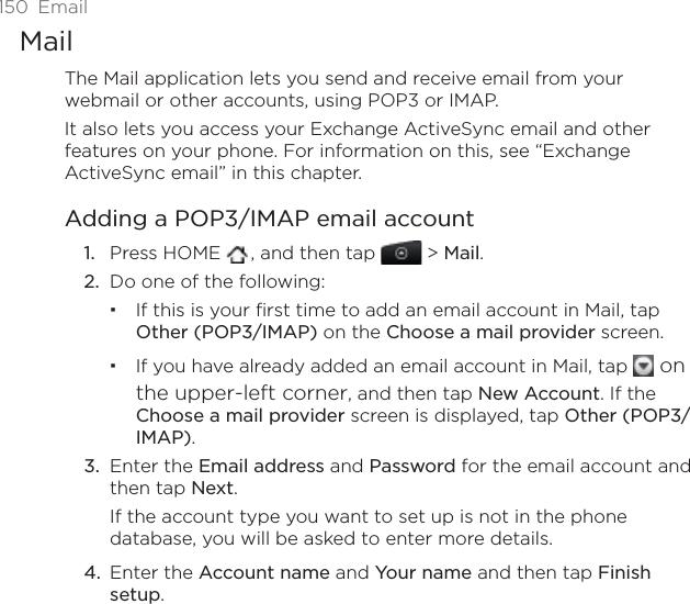150 EmailMailThe Mail application lets you send and receive email from your webmail or other accounts, using POP3 or IMAP. It also lets you access your Exchange ActiveSync email and other features on your phone. For information on this, see “Exchange ActiveSync email” in this chapter. Adding a POP3/IMAP email accountPress HOME  , and then tap   &gt; Mail.Do one of the following:If this is your first time to add an email account in Mail, tap Other (POP3/IMAP) on the Choose a mail provider screen.If you have already added an email account in Mail, tap   on the upper-left corner, and then tap New Account. If the Choose a mail provider screen is displayed, tap Other (POP3/IMAP).Enter the Email address and Password for the email account and then tap Next.If the account type you want to set up is not in the phone database, you will be asked to enter more details. Enter the Account name and Your name and then tap Finishsetup.1.2.3.4.