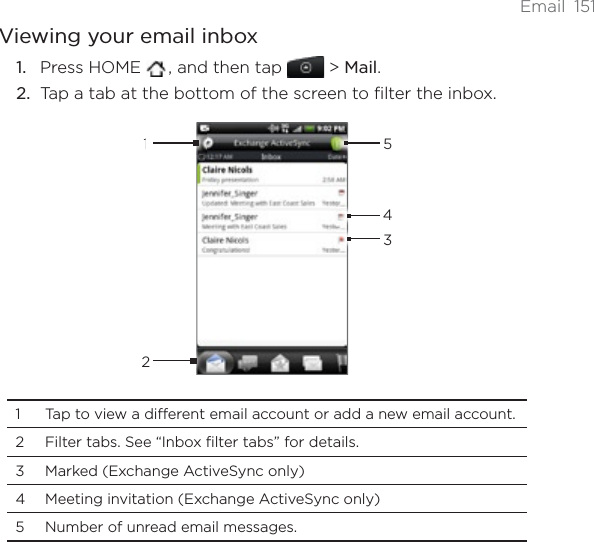Email 151Viewing your email inboxPress HOME  , and then tap   &gt; Mail.Tap a tab at the bottom of the screen to filter the inbox. 123541 Tap to view a different email account or add a new email account.2 Filter tabs. See “Inbox filter tabs” for details.3 Marked (Exchange ActiveSync only) 4 Meeting invitation (Exchange ActiveSync only)5 Number of unread email messages. 1.2.