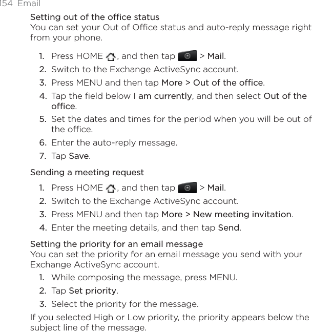 154 EmailSetting out of the office statusYou can set your Out of Office status and auto-reply message right from your phone.Press HOME  , and then tap   &gt; Mail.Switch to the Exchange ActiveSync account.Press MENU and then tap More &gt; Out of the office.Tap the field below I am currently, and then select Out of the office.Set the dates and times for the period when you will be out of the office.Enter the auto-reply message.Tap Save.Sending a meeting requestPress HOME  , and then tap   &gt; Mail.Switch to the Exchange ActiveSync account.Press MENU and then tap More &gt; New meeting invitation.Enter the meeting details, and then tap Send.Setting the priority for an email messageYou can set the priority for an email message you send with your Exchange ActiveSync account.While composing the message, press MENU.Tap Set priority.Select the priority for the message.If you selected High or Low priority, the priority appears below the subject line of the message.1.2.3.4.5.6.7.1.2.3.4.1.2.3.